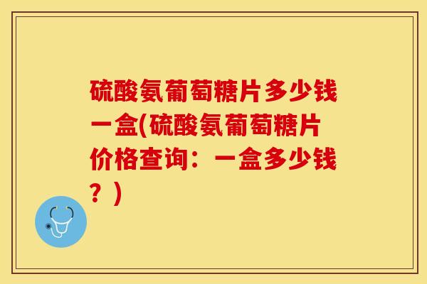 硫酸氨葡萄糖片多少钱一盒(硫酸氨葡萄糖片价格查询：一盒多少钱？)