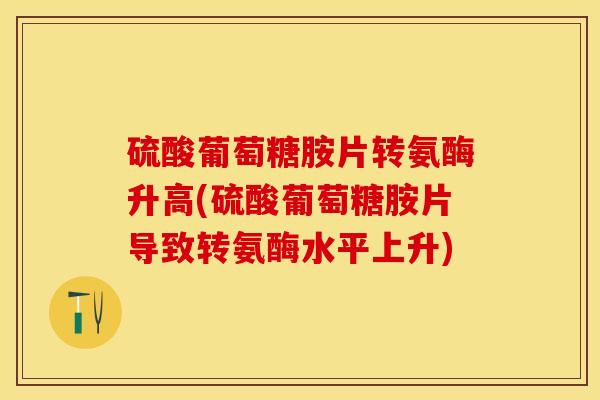 硫酸葡萄糖胺片转氨酶升高(硫酸葡萄糖胺片导致转氨酶水平上升)