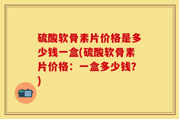 硫酸软骨素片价格是多少钱一盒(硫酸软骨素片价格：一盒多少钱？)