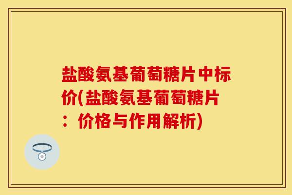 盐酸氨基葡萄糖片中标价(盐酸氨基葡萄糖片：价格与作用解析)