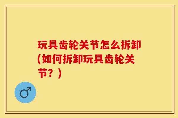 玩具齿轮关节怎么拆卸(如何拆卸玩具齿轮关节？)