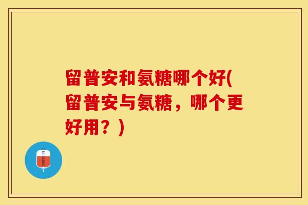 留普安和氨糖哪个好(留普安与氨糖，哪个更好用？)