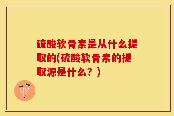 硫酸软骨素是从什么提取的(硫酸软骨素的提取源是什么？)