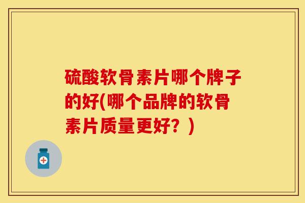 硫酸软骨素片哪个牌子的好(哪个品牌的软骨素片质量更好？)
