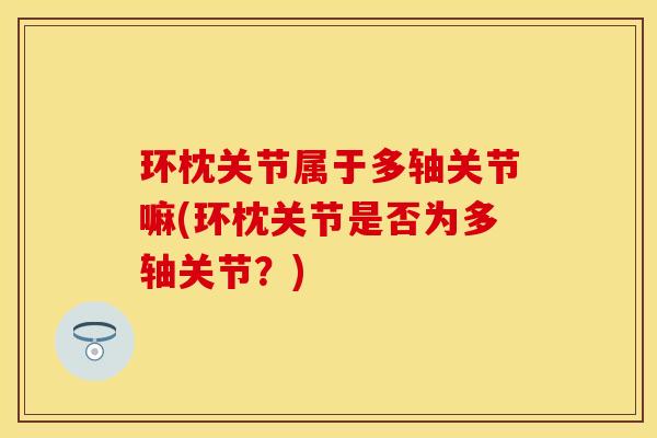 环枕关节属于多轴关节嘛(环枕关节是否为多轴关节？)