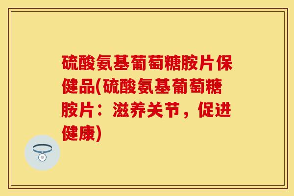 硫酸氨基葡萄糖胺片保健品(硫酸氨基葡萄糖胺片：滋养关节，促进健康)