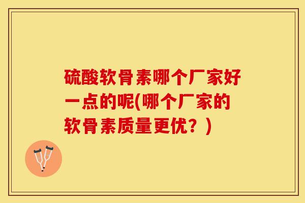 硫酸软骨素哪个厂家好一点的呢(哪个厂家的软骨素质量更优？)