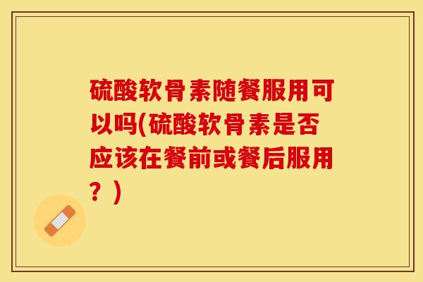 硫酸软骨素随餐服用可以吗(硫酸软骨素是否应该在餐前或餐后服用？)