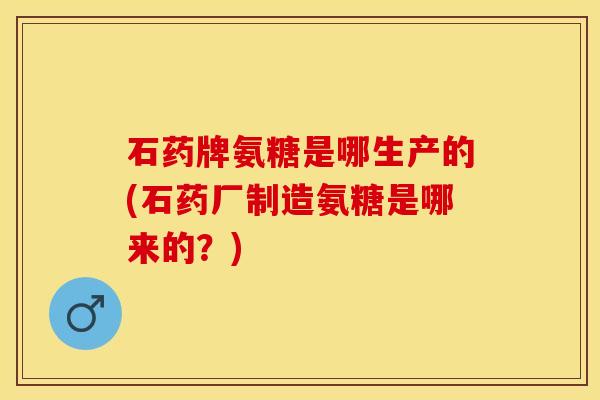 石药牌氨糖是哪生产的(石药厂制造氨糖是哪来的？)