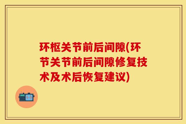 环枢关节前后间隙(环节关节前后间隙修复技术及术后恢复建议)