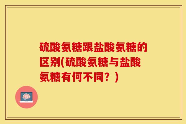 硫酸氨糖跟盐酸氨糖的区别(硫酸氨糖与盐酸氨糖有何不同？)-第1张图片-关节保镖