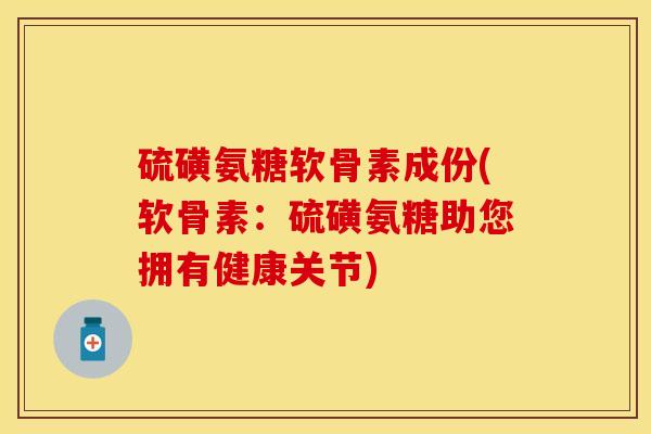 硫磺氨糖软骨素成份(软骨素：硫磺氨糖助您拥有健康关节)