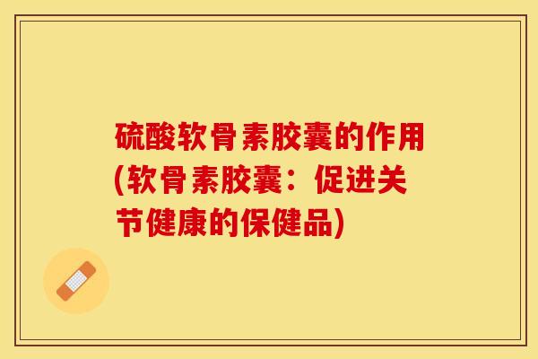 硫酸软骨素胶囊的作用(软骨素胶囊：促进关节健康的保健品)