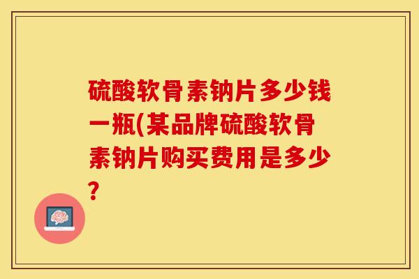 硫酸软骨素钠片多少钱一瓶(某品牌硫酸软骨素钠片购买费用是多少？