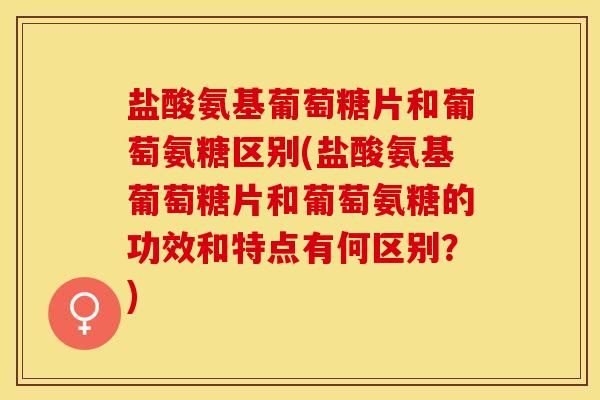 盐酸氨基葡萄糖片和葡萄氨糖区别(盐酸氨基葡萄糖片和葡萄氨糖的功效和特点有何区别？)