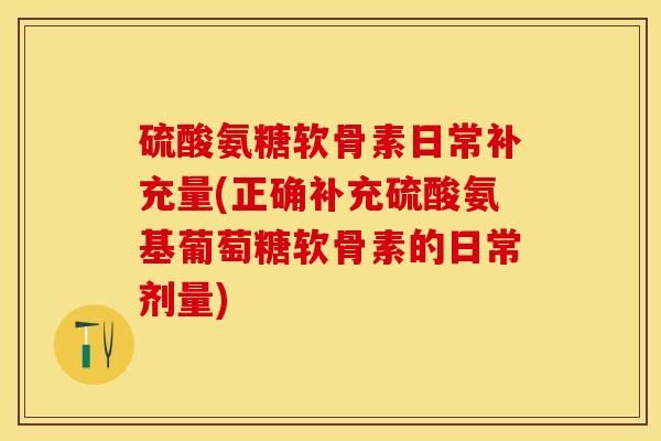 硫酸氨糖软骨素日常补充量(正确补充硫酸氨基葡萄糖软骨素的日常剂量)