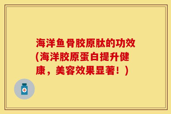 海洋鱼骨胶原肽的功效(海洋胶原蛋白提升健康，美容效果显著！)