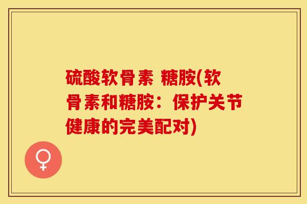 硫酸软骨素 糖胺(软骨素和糖胺：保护关节健康的完美配对)