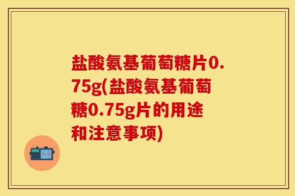 盐酸氨基葡萄糖片0.75g(盐酸氨基葡萄糖0.75g片的用途和注意事项)