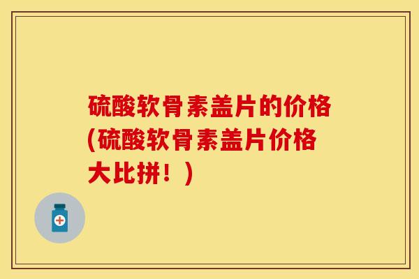硫酸软骨素盖片的价格(硫酸软骨素盖片价格大比拼！)