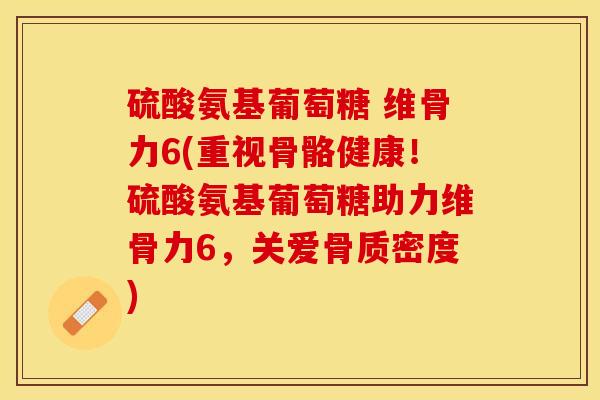 硫酸氨基葡萄糖 维骨力6(重视骨骼健康！硫酸氨基葡萄糖助力维骨力6，关爱骨质密度)