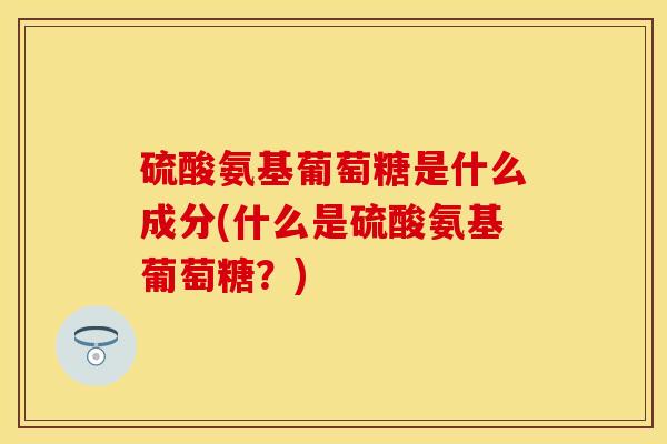 硫酸氨基葡萄糖是什么成分(什么是硫酸氨基葡萄糖？)