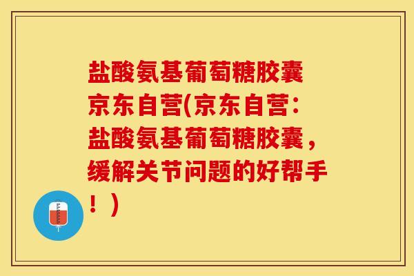 盐酸氨基葡萄糖胶囊 京东自营(京东自营：盐酸氨基葡萄糖胶囊，缓解关节问题的好帮手！)