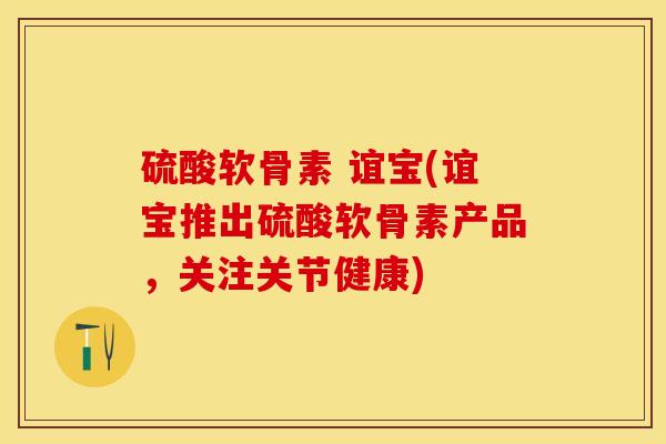 硫酸软骨素 谊宝(谊宝推出硫酸软骨素产品，关注关节健康)