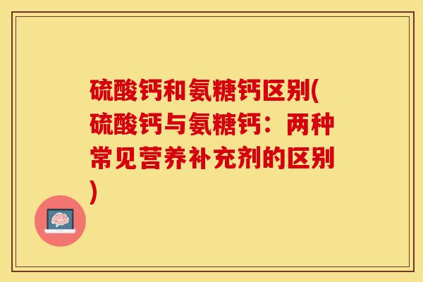 硫酸钙和氨糖钙区别(硫酸钙与氨糖钙：两种常见营养补充剂的区别)