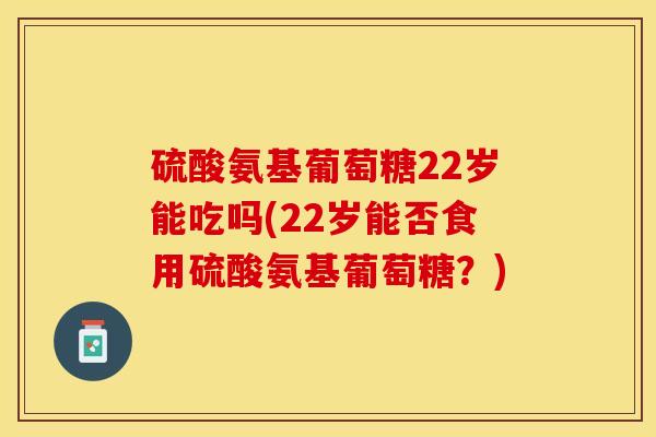 硫酸氨基葡萄糖22岁能吃吗(22岁能否食用硫酸氨基葡萄糖？)