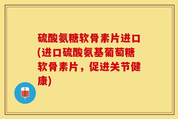 硫酸氨糖软骨素片进口(进口硫酸氨基葡萄糖软骨素片，促进关节健康)