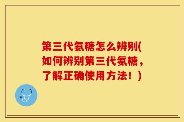 第三代氨糖怎么辨别(如何辨别第三代氨糖，了解正确使用方法！)