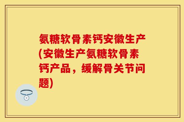 氨糖软骨素钙安徽生产(安徽生产氨糖软骨素钙产品，缓解骨关节问题)