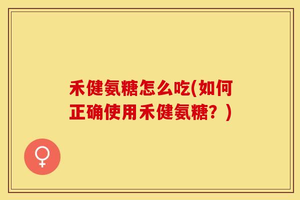 禾健氨糖怎么吃(如何正确使用禾健氨糖？)
