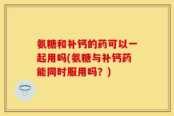 氨糖和补钙的药可以一起用吗(氨糖与补钙药能同时服用吗？)