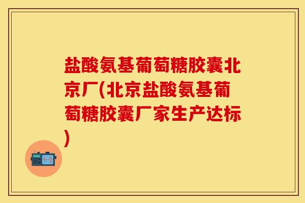盐酸氨基葡萄糖胶囊北京厂(北京盐酸氨基葡萄糖胶囊厂家生产达标)