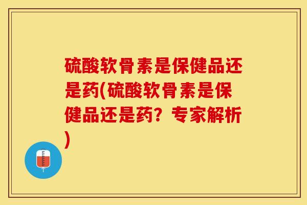 硫酸软骨素是保健品还是药(硫酸软骨素是保健品还是药？专家解析)