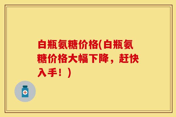 白瓶氨糖价格(白瓶氨糖价格大幅下降，赶快入手！)