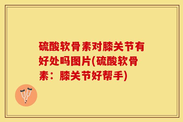 硫酸软骨素对膝关节有好处吗图片(硫酸软骨素：膝关节好帮手)