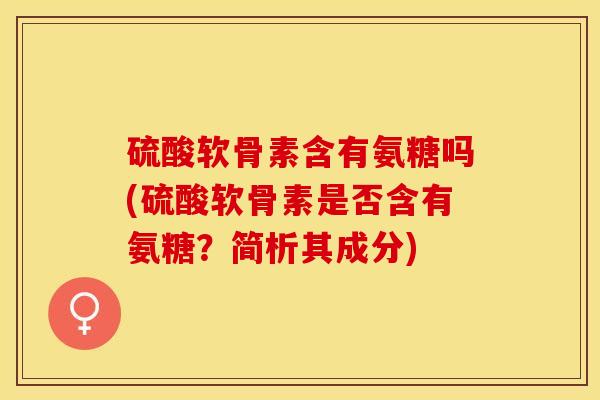 硫酸软骨素含有氨糖吗(硫酸软骨素是否含有氨糖？简析其成分)