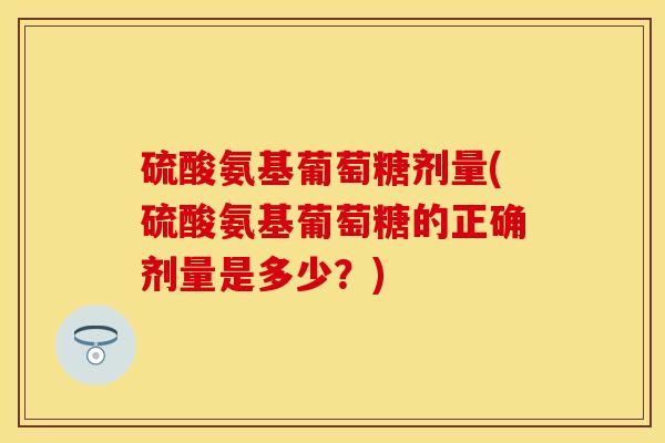 硫酸氨基葡萄糖剂量(硫酸氨基葡萄糖的正确剂量是多少？)