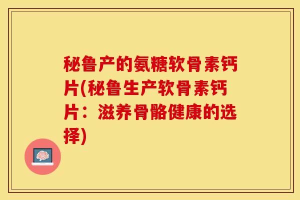 秘鲁产的氨糖软骨素钙片(秘鲁生产软骨素钙片：滋养骨骼健康的选择)