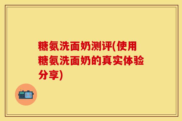 糖氨洗面奶测评(使用糖氨洗面奶的真实体验分享)