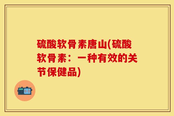 硫酸软骨素唐山(硫酸软骨素：一种有效的关节保健品)