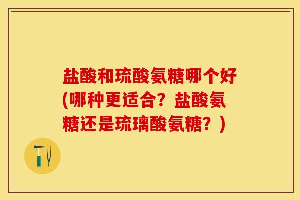 盐酸和琉酸氨糖哪个好(哪种更适合？盐酸氨糖还是琉璃酸氨糖？)