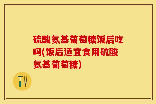 硫酸氨基葡萄糖饭后吃吗(饭后适宜食用硫酸氨基葡萄糖)-第1张图片-关节保镖