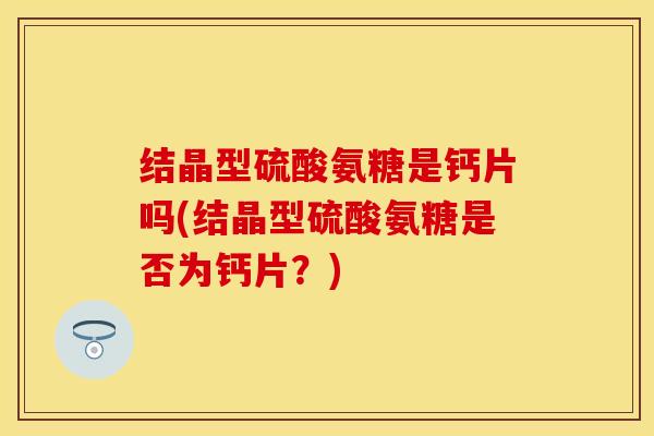 结晶型硫酸氨糖是钙片吗(结晶型硫酸氨糖是否为钙片？)