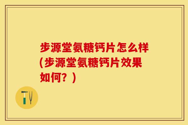步源堂氨糖钙片怎么样(步源堂氨糖钙片效果如何？)