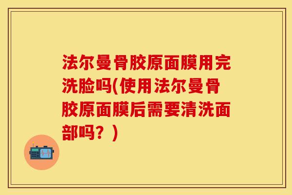法尔曼骨胶原面膜用完洗脸吗(使用法尔曼骨胶原面膜后需要清洗面部吗？)
