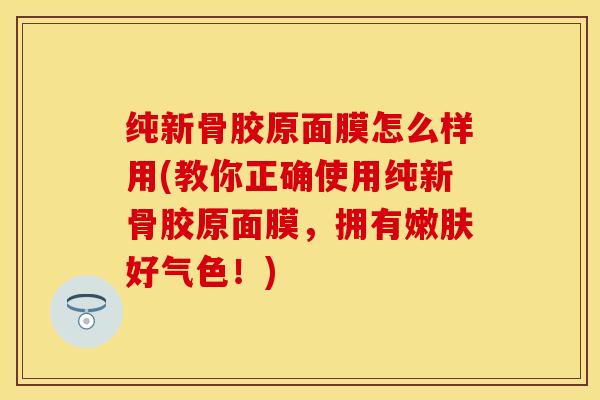 纯新骨胶原面膜怎么样用(教你正确使用纯新骨胶原面膜，拥有嫩肤好气色！)